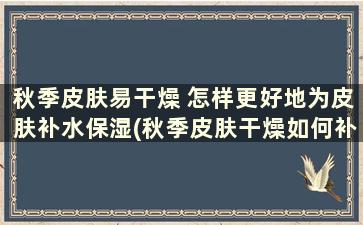 秋季皮肤易干燥 怎样更好地为皮肤补水保湿(秋季皮肤干燥如何补水小妙招)